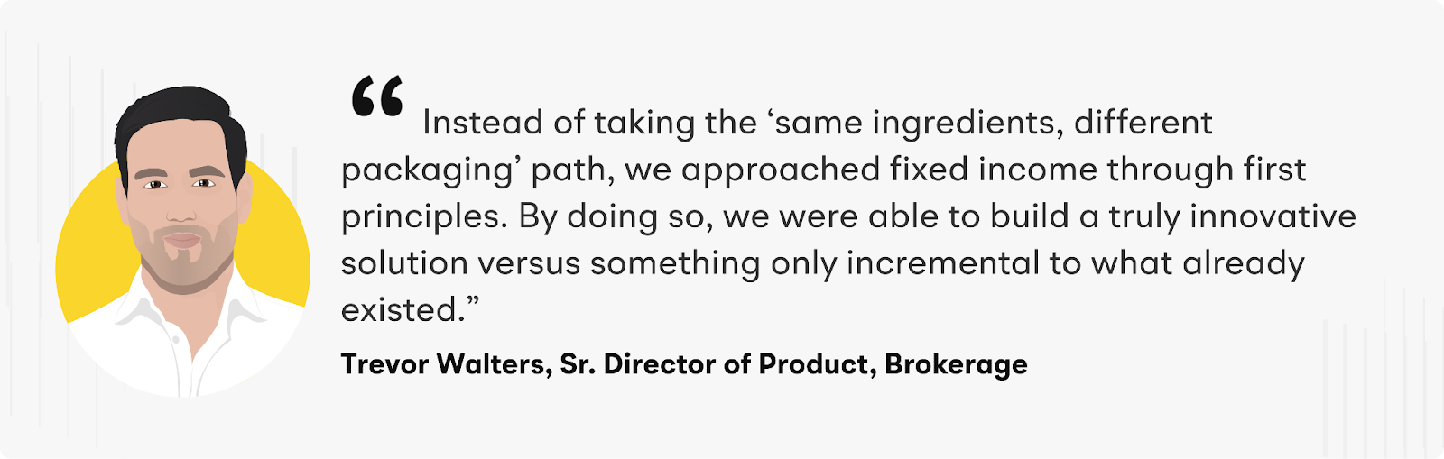 "Instead of taking the ‘same ingredients, different packaging’ path, we approached fixed income through first principles. By doing so, we were able to build a truly innovative solution versus something only incremental to what already existed" says Trevor Walters, Sr. Director of Product, Brokerage at Alpaca.